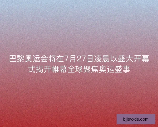巴黎奥运会将在7月27日凌晨以盛大开幕式揭开帷幕全球聚焦奥运盛事