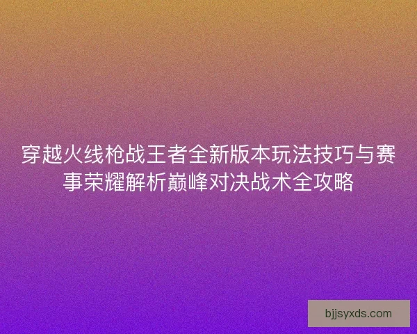 穿越火线枪战王者全新版本玩法技巧与赛事荣耀解析巅峰对决战术全攻略