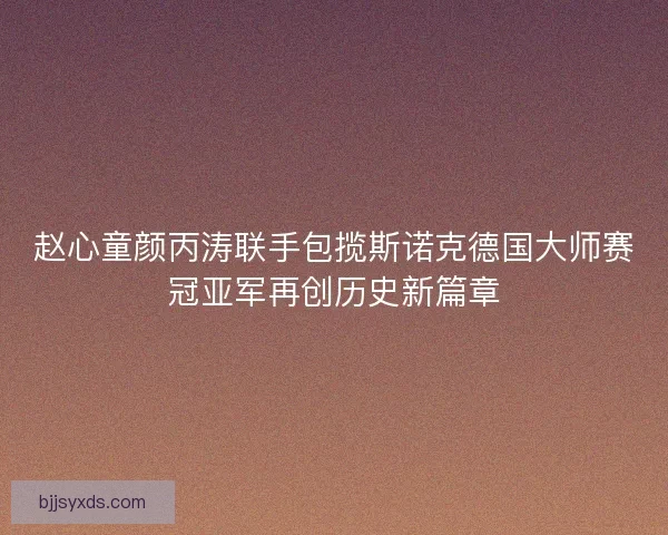 赵心童颜丙涛联手包揽斯诺克德国大师赛冠亚军再创历史新篇章